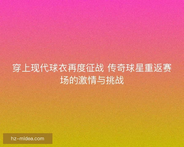 穿上现代球衣再度征战 传奇球星重返赛场的激情与挑战