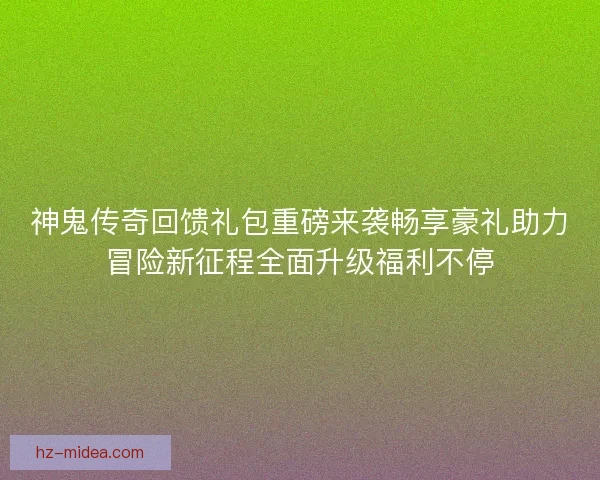 神鬼传奇回馈礼包重磅来袭畅享豪礼助力冒险新征程全面升级福利不停