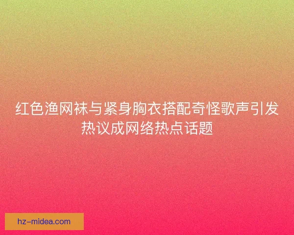 红色渔网袜与紧身胸衣搭配奇怪歌声引发热议成网络热点话题