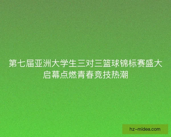第七届亚洲大学生三对三篮球锦标赛盛大启幕点燃青春竞技热潮