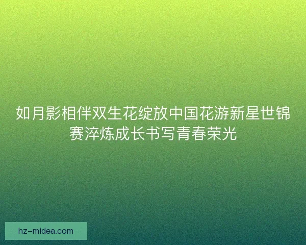 如月影相伴双生花绽放中国花游新星世锦赛淬炼成长书写青春荣光