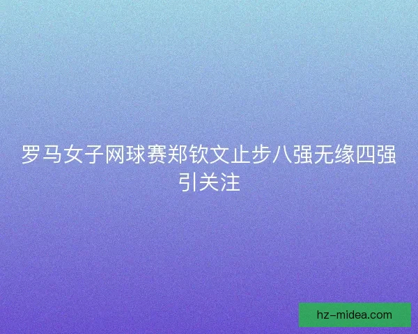 罗马女子网球赛郑钦文止步八强无缘四强引关注