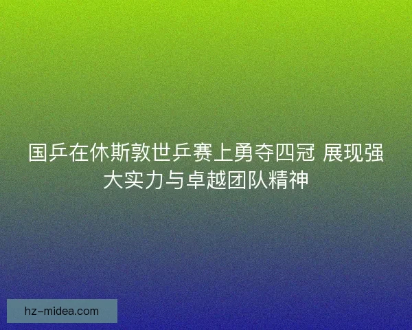 国乒在休斯敦世乒赛上勇夺四冠 展现强大实力与卓越团队精神