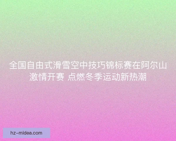 全国自由式滑雪空中技巧锦标赛在阿尔山激情开赛 点燃冬季运动新热潮