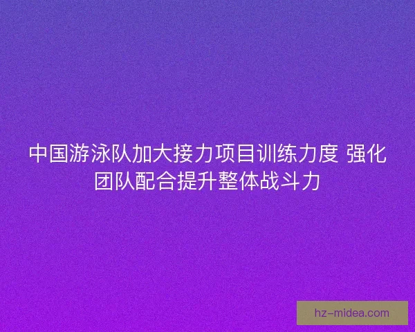 中国游泳队加大接力项目训练力度 强化团队配合提升整体战斗力